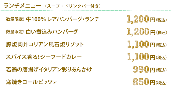 ランチメニュー(スープ・ドリンクバー付き)｜ 数量限定！ 牛１００％レアハンバーグ・ランチ 1,200円（税込）／数量限定！白い煮込みハンバーグ 1,200円(税込)／豚焼肉丼コリアン風石焼リゾット 1,100円(税込)／スパイス香る！シーフードカレー 1,100円(税込)／若鶏の唐揚げイタリアン彩りあんかけ 990円(税込)／窯焼きロールピッツァ 850円(税込)
